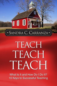 Title: Teach, Teach, Teach: What Is It and How Do I Do It? 10 Keys to Successful Teaching, Author: Sandra C. Carranza