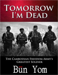 Title: Tomorrow I'm Dead: How a 17-year old Killing Field Survivor became the Cambodian Freedom Army’s Greatest Soldier, Author: Bun Yom