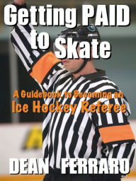 Title: Getting PAID to Skate: A Guidebook to Becoming an Ice Hockey Referee, Author: Dean Ferraro