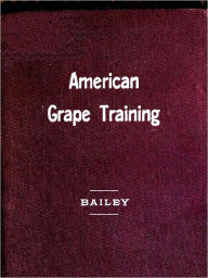 Title: American Grape Training; An Account of the Leading Forms Now in Use of Training the American Grapes [Illustrated], Author: L.H. (Liberty Hyde) Bailey