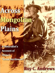 Title: Across Mongolian Plains, A Naturalist’s Account of China’s “Great Northwest”, Author: Roy Chapman Andrews