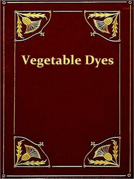 Vegetable Dyes, Being a Book of Recipes and Other Information Useful to the Dyer [Illustrated]