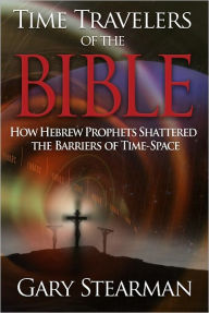 Title: Time Travelers Of The Bible: How Hebrew Prophets Shattered The Barriers Of Time-Space, Author: Gary Stearman