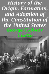 Title: History of the Origin, Formation, and Adoption of the Constitution of the United States, Vol. 1 With Notices of its Principle Framers, Author: George Ticknor Curtis