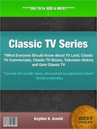 Title: Classic TV Series: What Everyone Should Know About TV Land, Classic TV Commercials, Classic TV Shows, Television History and Gem Classic TV, Author: Kaydon B. Arnold