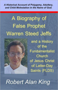 Title: A Biography of False Prophet Warren Steed Jeffs and a History of the Fundamentalist Church of Jesus Christ of Latter-Day Saints (FLDS), Author: Robert Alan King