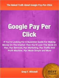 Title: Google Pay Per Click: If You’re Looking For A Superstar Guide For Making Money On The Internet Then You’ll Love This Book On Ppc, Ppc Services, Ppc Marketing, Ppc Traffic And Profit Machine, Ppc Made Simple and More, Author: Greg F. Mitchell