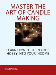 Title: Master The Ar Of Candle Making: Learn How To Turn Your Hobby Into Your Income, Author: Rina Harris