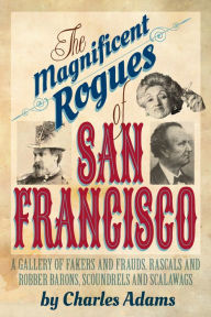 Title: The Magnificent Rogues of San Francisco: A Gallery of Fakers and Frauds, Rascals and Robber Barons, Scoundrels and Scalawags, Author: Charles F. Adams