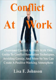 Title: Conflict At Work; Overcome Conflict At Work With This Guide To Conflict Resolution Techniques, Avoiding Gossip, And More So You Can Create A Positive Working Atmosphere, Author: Lisa F. Johnson