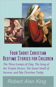 Title: Four Short Christian Bedtime Stories for Children: The Three Lumps of Clay, The Song of the Temple Stones, The Sweet Smell of Incense, and My Christian Teddy, Author: Robert Alan King