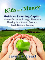 Title: Kids and Money Guide to Learning Capital: How to Structure Strategic Allowance, Develop Incentives to Save and Teach Basics of Investing, Author: Jayne Pearl