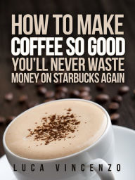 Title: How to Make Coffee So Good You'll Never Waste Money on Starbucks Again, Author: Luca Vincenzo