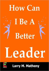 Title: How Can I Be A Better Leader? Enhance Your Leadership Potential By Studying Leadership Techniques, Team Building Strategies, Public Speaking, And Maximizing Your Natural Talents, Author: Larry M. Matheny