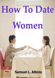 Title: How To Date Women; If You Want To Attract Women, Then Read This Guide To Learn How To Ask Women Out, Have A Great First Date, Read A Woman’s Body Language, And Understand What Women Want, Author: Samuel L. Atkins