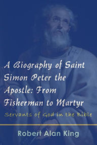 Title: A Biography of Saint Simon Peter the Apostle: From Fisherman to Martyr, Author: Robert Alan King