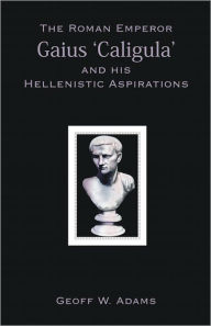 Title: The Roman Emperor Gaius ‘Caligula’ and his Hellenistic Aspirations, Author: Geoff W. Adams