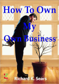 Title: How To Own My Own Business; If You Want To Start Your Own Business, Then Read This Guide To Learn About Proper Accounting, LLC’s, Corporations, Asset Protection And More, Author: Richard K. Sears