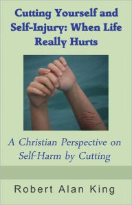 Title: Cutting Yourself and Self-Injury: When Life Really Hurts - A Christian Perspective on Self-Harm by Cutting, Author: Robert Alan King
