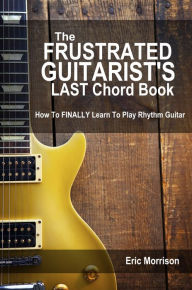 Title: The Frustrated Guitarist's LAST Chord Book: How To FINALLY Learn To Play!, Author: Eric Morrison
