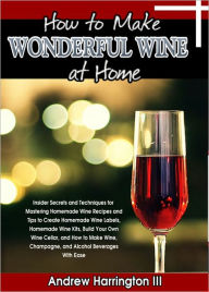 Title: How To Make Wonderful Wine At Home: Insider Secrets and Techniques for Mastering Homemade Wine Recipes and Tips to Create Homemade Wine Labels, Homemade Wine Kits, Build Your Own Wine Cellar, and How to Make Wine, Champagne, and Alcohol Beverages, Author: Andrew Harrington III
