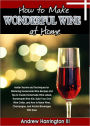How To Make Wonderful Wine At Home: Insider Secrets and Techniques for Mastering Homemade Wine Recipes and Tips to Create Homemade Wine Labels, Homemade Wine Kits, Build Your Own Wine Cellar, and How to Make Wine, Champagne, and Alcohol Beverages