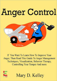 Title: Anger Control; If You Want To Learn How To Control Your Anger, Then Read This Guide To Anger Management Techniques, Visualization, Behavior Therapy, Controlling Your Temper And More, Author: Mary D. Kelley