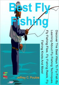 Title: Best Fly Fishing; Discover The Best Ways To Fly Fish By Learning About Fly Fishing Techniques, Fly Fishing Flies, Fly Fishing Reels, Fly Fishing Knots And More!, Author: Jeffrey C. Poulos