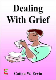 Title: Dealing With Grief; Honor The Memory Of Your Loved One As You Learn About the Grieving Process, Eulogies, Memorial Services, Cremations, Overcoming Fear And Handling Emotions, Author: Catina W. Ervin