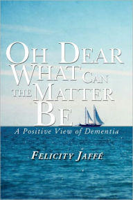 Title: Oh Dear What Can the Matter Be: A Positive View of Dementia, Author: Felicity Jaffé