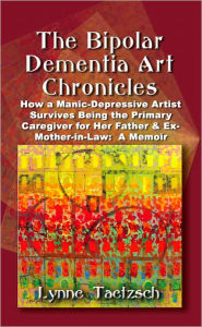 Title: THE BIPOLAR DEMENTIA ART CHRONICLES: How a Manic-Depressive Artist Survives Being the Primary Caregiver for Her Father and Ex-Mother-in-Law - A Memoir, Author: Lynne Taetzsch