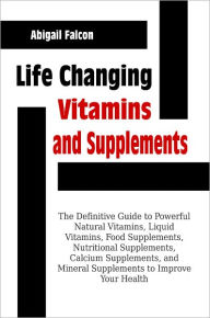 Title: Life Changing Vitamins and Supplements: The Definitive Guide to Powerful Natural Vitamins, Liquid Vitamins, Food Supplements, Nutritional Supplements, Calcium Supplements, and Mineral Supplements to Improve Your Health, Author: Abigail Falcon