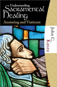 Title: Understanding Sacramental Healing: Anointing and Viaticum, Author: John Kasza