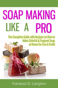 Title: Soap Making Like A Pro: The Complete Guide with Recipes on How to Make Colorful & Fragrant Soap at Home for Fun & Profit, Author: Vanessa D. Langton