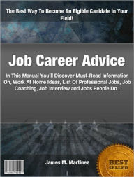 Title: Job Career Advice: In This Manual You’ll Discover Must-Read Information On, Work At Home Ideas, List Of Professional Jobs, Job Coaching, Job Interview and Jobs People Do, Author: James M. Martinez