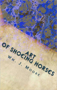 Title: The Art of Shoeing Horses: Balancing and Shoeing Trotting and Pacing Horses, Author: Wm. J. Moore