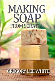 Title: Making Soap From Scratch: How to Make Handmade Soap - A Beginners Guide and Beyond, Author: Gregory Lee White