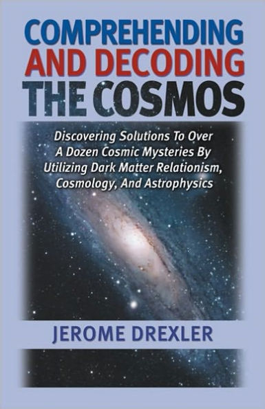 Comprehending and Decoding the Cosmos: Discovering Solutions to Over a Dozen Cosmic Mysteries by Utilizing Dark Matter Relationism, Cosmology, and Astrophysics