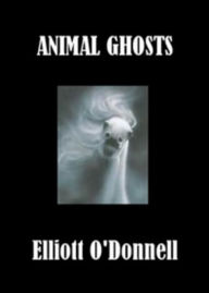 Title: Animal Ghosts Or, Animal Hauntings and the Hereafter: A Ghost Stories, Nature Classic By Elliott O'Donnell! AAA+++, Author: ELLIOTT O'DONNELL