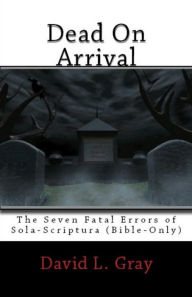 Title: Dead On Arrival: The Seven Fatal Errors of Sola-Scriptura, Author: David Gray