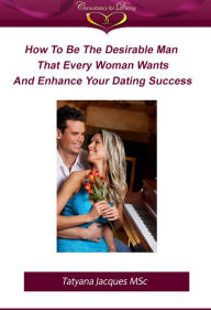 Title: How To Be The Desirable Man That Every Woman Wants And Enhance Your Dating Success, Author: Tatyana Jacques