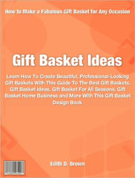 Title: Gift Basket Ideas: Learn How To Create Beautiful, Professional-Looking Gift Baskets With This Guide To The Best Gift Baskets, Gift Basket Ideas, Gift Basket For All Seasons, Gift Basket Home Business and More With This Gift Basket Design Book, Author: Edith Brown