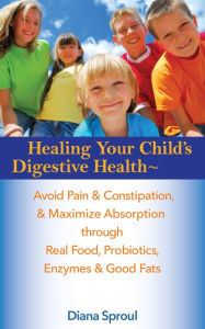 Title: Healing Your Child's Digestive Health: Avoid Pain & Constipation, & Maximize Absorption Through Real Food, Probiotics, Enzymes and Good Fats, Author: Diana Sproul