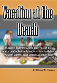 Title: Vacation at the Beach: An Absolute Beginner's Guide To beach vacation ideas, vacation paradise, best family beach vacations, Florida beach vacations, California beach vacations, and much more!, Author: Donald Thomas