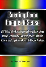 Title: Earning from Google AdSense: With This Easy To Use Manual Discover AdSense Websites, AdSense Earnings, AdSense Income, Content Sites, AdSense Clicks, Make Money on Line, Google AdSense Account disabled, and Monetizing., Author: Victoria Peterson