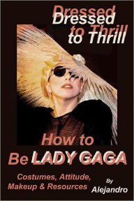 Title: Dressed to Thrill How to Be Lady Gaga: Costumes, Attitude, Makeup & Resources, Author: Alejandro