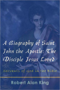 Title: A Biography of Saint John the Apostle: The Disciple Jesus Loved, Author: Robert Alan King