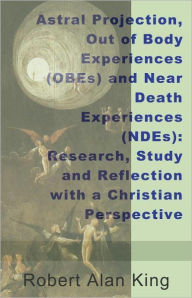 Title: Astral Projection, Out of Body Experiences (OBEs) and Near Death Experiences (NDEs): Research, Study and Reflection with a Christian Perspective, Author: Robert Alan King