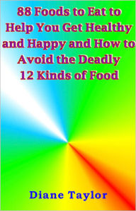 Title: 88 Foods to Eat to Help You Get Healthy and Happy and How to Avoid the Deadly 12 Kinds of Foods, Author: Diane Taylor