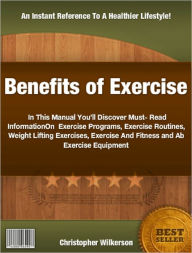 Title: Benefits of Exercise: In This Manual You’ll Discover Must-Read Information On Exercise Programs, Exercise Routines, Weight Lifting Exercises, Exercise And Fitness and Ab Exercise Equipment, Author: Christopher Wilkerson